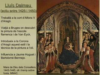 Lluís Dalmau  (actiu entre 1428 i 1460) Mare de Déu dels Consellers,  1443-1445, oli i tremp sobre fusta, MNAC. Treballà a la cort d’Alfons V d’Aragó. Viatjà a Bruges on descubrí la pintura de l’escola flamenca i de Van Eyck. Introdueix a la Corona d’Aragó aquest estil i la tècnica de la pintura a l’oli. Influencia a Jaume Huguet i Bartolomé Bermejo. 