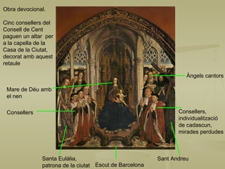 Sant Andreu Consellers,  individualització  de cadascun, mirades perdudes Àngels cantors Escut de Barcelona Obra devocional. Cinc consellers del Consell de Cent paguen un altar  per a la capella de la Casa de la Ciutat, decorat amb aquest retaule Santa Eulàlia, patrona de la ciutat Mare de Déu amb  el nen Consellers 