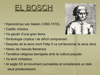 EL BOSCH Hyeronimus van Aeken (1450-1516). Catòlic ortodox. Va gaudir d’una gran fama. Simbologia críptica i de difícil comprensió. Després de la seva mort Felip II va col·leccionar la seva obra. Hereu de l’escola flamenca Temàtica religiosa barrejada amb la cultura popular. Va tenir imitadors. Al segle XX el moviment surrealista el considerarà un dels  seus predecessors. 