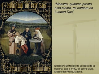 El Bosch: Extracció de la pedra de la bogeria, cap a 1490, oli sobre taula, Museo del Prado, Madrid. “ Maestro, quítame pronto  esta piedra, mi nombre es  Lubbert Das” 