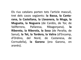 Els rius catalans porten tots l'article masculí,
tret dels casos següents: la Bassa, la Canta-
rana, la Castellana, la Llavanera, la Muga, la
Mugueta, la Noguera (de Cardós, de Tor, de
Vallferrera,    Pallaresa,   Ribagorçana),    la
Ribereta, la Riberola, la Sosa (de Peralta, de
Sanui), la Tet, la Tordera, la Valira (d'Encamp,
d'Ordino, del Nord, de Castanesa, de
Cornudella), la Garona (era Garona, en
aranès).
 