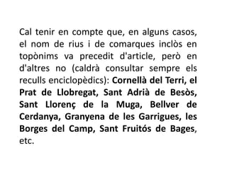 Cal tenir en compte que, en alguns casos,
el nom de rius i de comarques inclòs en
topònims va precedit d'article, però en
d'altres no (caldrà consultar sempre els
reculls enciclopèdics): Cornellà del Terri, el
Prat de Llobregat, Sant Adrià de Besòs,
Sant Llorenç de la Muga, Bellver de
Cerdanya, Granyena de les Garrigues, les
Borges del Camp, Sant Fruitós de Bages,
etc.
 
