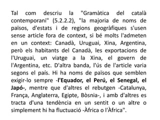 Tal com descriu la "Gramàtica del català
contemporani" (5.2.2.2), "la majoria de noms de
països, d'estats i de regions geogràfiques s'usen
sense article fora de context, si bé molts l'admeten
en un context: Canadà, Uruguai, Xina, Argentina,
però els habitants del Canadà, les exportacions de
l'Uruguai, un viatge a la Xina, el govern de
l'Argentina, etc. D'altra banda, l'ús de l'article varia
segons el país. Hi ha noms de països que semblen
exigir-lo sempre -l'Equador, el Perú, el Senegal, el
Japó-, mentre que d'altres el rebutgen -Catalunya,
França, Anglaterra, Egipte, Bòsnia-, i amb d'altres es
tracta d'una tendència en un sentit o un altre o
simplement hi ha fluctuació -Àfrica o l'Àfrica".
 
