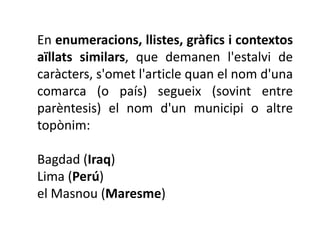 En enumeracions, llistes, gràfics i contextos
aïllats similars, que demanen l'estalvi de
caràcters, s'omet l'article quan el nom d'una
comarca (o país) segueix (sovint entre
parèntesis) el nom d'un municipi o altre
topònim:

Bagdad (Iraq)
Lima (Perú)
el Masnou (Maresme)
 