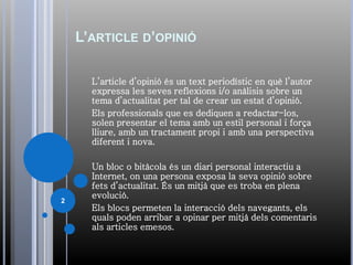 L’ARTICLE D’OPINIÓ
L’article d’opinió és un text periodístic en què l’autor
expressa les seves reflexions i/o anàlisis sobre un
tema d’actualitat per tal de crear un estat d’opinió.
Els professionals que es dediquen a redactar-los,
solen presentar el tema amb un estil personal i força
lliure, amb un tractament propi i amb una perspectiva
diferent i nova.
Un bloc o bitàcola és un diari personal interactiu a
Internet, on una persona exposa la seva opinió sobre
fets d’actualitat. És un mitjà que es troba en plena
evolució.
Els blocs permeten la interacció dels navegants, els
quals poden arribar a opinar per mitjà dels comentaris
als articles emesos.
2
 