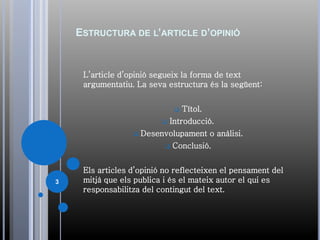ESTRUCTURA DE L’ARTICLE D’OPINIÓ
L’article d’opinió segueix la forma de text
argumentatiu. La seva estructura és la següent:
 Títol.
 Introducció.
 Desenvolupament o anàlisi.
 Conclusió.
Els articles d’opinió no reflecteixen el pensament del
mitjà que els publica i és el mateix autor el qui es
responsabilitza del contingut del text.
3
 