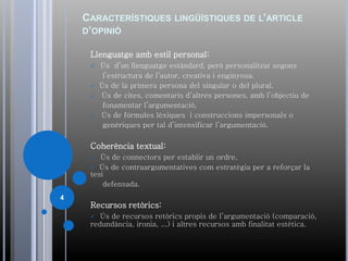 CARACTERÍSTIQUES LINGÜÍSTIQUES DE L’ARTICLE
D’OPINIÓ
Llenguatge amb estil personal:
 Ús d’un llenguatge estàndard, però personalitzat segons
l’estructura de l’autor, creativa i enginyosa.
 Ús de la primera persona del singular o del plural.
 Ús de cites, comentaris d’altres persones, amb l’objectiu de
fonamentar l’argumentació.
 Ús de fórmules lèxiques i construccions impersonals o
genèriques per tal d’intensificar l’argumentació.
Coherència textual:
 Ús de connectors per establir un ordre.
 Ús de contraargumentatives com estratègia per a reforçar la
tesi
defensada.
Recursos retòrics:
 Ús de recursos retòrics propis de l’argumentació (comparació,
redundància, ironia, ...) i altres recursos amb finalitat estètica.
4
 