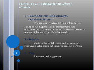 PAUTES PER A L’ELABORACIÓ D’UN ARTICLE
D’OPINIÓ
1.- Selecció del tema i dels arguments.
Organització del text.
Tria un tema d’actualitat i estableix la tesi.
Pensa bé els arguments i contaarguments que
utilitzaràs per convèncer al lector ; ordena’ls de menor
a major, i decideix com els relacionaràs.
2.- Redacció.
Capta l’interès del lector amb preguntes
retòriques, citacions o màximes, anècdotes o ironia.
3.- Títol.
Busca un títol suggerent.
5
 