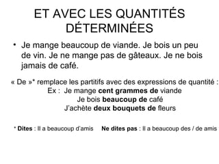 ET AVEC LES QUANTITÉS DÉTERMINÉES Je mange beaucoup de viande. Je bois un peu de vin. Je ne mange pas de gâteaux. Je ne bois jamais de café. « De »* remplace les partitifs avec des expressions de quantité : Ex : Je mange  cent grammes de  viande Je bois  beaucoup de  café J’achète  deux bouquets   de  fleurs *  Dites  : Il a beaucoup d’amis  Ne dites pas  : Il a beaucoup des / de amis 