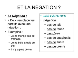ET LA NÉGATION ? La Négation : « De » remplace les partitifs avec une négation : Exemples : Je ne mange pas de fromage Je ne bois jamais de thé Il n’y a plus de vin LES PARTITIFS négation pas de  lait pas de  farine pas d’ eau pas de  spaghettis pas de  sucre pas de  crème 