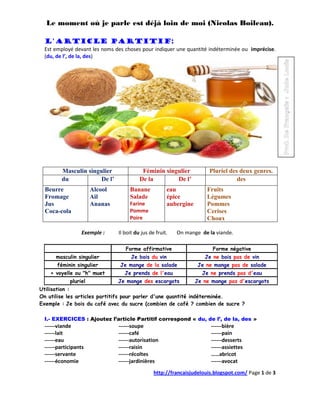 Le moment où je parle est déjà loin de moi (Nicolas Boileau).

 L'article partitif:
 Est employé devant les noms des choses pour indiquer une quantité indéterminée ou imprécise.
 (du, de l’, de la, des)




        Masculin singulier                Féminin singulier            Pluriel des deux genres.
        du            De l’              De la        De l’                       des
  Beurre              Alcool        Banane            eau             Fruits
  Fromage             Ail           Salade            épice           Légumes
  Jus                 Ananas        Farine            aubergine       Pommes
  Coca-cola                         Pomme                             Cerises
                                    Poire                             Choux

                  Exemple :    Il boit du jus de fruit.   On mange de la viande.

                                  Forme affirmative                     Forme négative
      masculin singulier             Je bois du vin                  Je ne bois pas de vin
      féminin singulier        Je mange de la salade              Je ne mange pas de salade
    + voyelle ou "h" muet         Je prends de l'eau                Je ne prends pas d'eau
            pluriel            Je mange des escargots             Je ne mange pas d'escargots
Utilisation :
On utilise les articles partitifs pour parler d'une quantité indéterminée.
Exemple : Je bois du café avec du sucre (combien de café ? combien de sucre ?

 I.- EXERCICES : Ajoutez l’article Partitif correspond « du, de l’, de la, des »
 ------viande                  ------soupe                             ------bière
 ------lait                    ------café                              ------pain
 ------eau                     ------autorisation                      ------desserts
 ------participants            ------raisin                            ------assiettes
 ------servante                ------récoltes                          ……abricot
 ------économie                ------jardinières                       ------avocat
                                                http://francaisjudelouis.blogspot.com/ Page 1 de 3
 