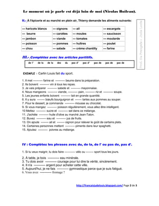 Le moment où je parle est déjà loin de moi (Nicolas Boileau).

II.- À l'épicerie et au marché en plein air, Thierry demande les aliments suivants:

--- haricots blancs        --- oignons       --- ail                     --- escargots
--- beurre                 --- carottes      --- moules                  --- saucisson
--- jambon                 --- viande        --- tomates                 --- moutarde
--- poisson                --- pommes        --- huîtres                 --- poulet
--- chou                   --- salade        --- crème chantilly         --- farine


III.- Complétez avec les articles partitifs.
     de l'    de la   de la    des    du    pas d'     pas d'   pas de    pas de      pas de



EXEMPLE :     Carlin Louis fait du sport.

1. Il met ---------- farine et ---------- beurre dans la préparation.
2. Ils boivent ---------- vin à tous les repas.
3. Je vais préparer ---------- salade et ---------- mayonnaise.
4. Nous mangeons ---------- viande, ---------- pain, ---------- riz et ---------- soupe.
5. Les jeunes enfants boivent ---------- lait en grande quantité.
6. Il y aura -------- bœufs bourguignon et ------- tartes aux pommes au souper.
7. Pour le dessert, je commande ---------- mousse au chocolat.
9. Si vous mangez ---------- poisson régulièrement, vous allez être intelligent.
10 Mettez ---------- sucre et ---------- sel dans ce mélange.
11. J'achète ---------- huile d'olive au marché Jean-Talon.
12. Buvez ---------- eau et ---------- jus de fruits.
13. On ajoute -------- ail et -------- oignon pour relever le goût de certains plats.
14. Certaines personnes mettent ---------- piments dans leur spaghetti.
15. Ajoutez ---------- poivres au mélange.




IV : Complétez les phrases avec du, de la, de l' ou pas de, pas d'.

1. Si tu veux maigrir, tu dois faire ----------- vélo ou -------- sport tous les jours.

2. À table, je bois ----------- eau minérale.
3. Tu dois avoir ----------- courage pour lui dire la vérité, sincèrement.
4. Il n'a ----------- argent pour acheter cette ville.
5. Aujourd'hui, je ne fais ----------- gymnastique parce que je suis fatigué.
6. Vous avez ----------- fromage ?



                                                http://francaisjudelouis.blogspot.com/ Page 2 de 3
 