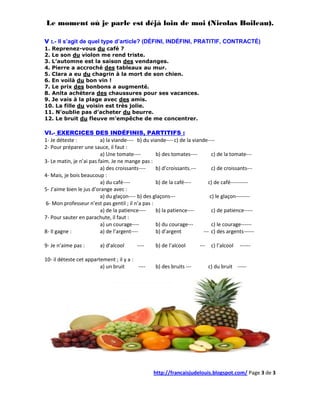 Le moment où je parle est déjà loin de moi (Nicolas Boileau).

V :.- Il s’agit de quel type d’article? (DÉFINI, INDÉFINI, PRATITIF, CONTRACTÉ)
1. Reprenez-vous du café ?
2. Le son du violon me rend triste.
3. L’automne est la saison des vendanges.
4. Pierre a accroché des tableaux au mur.
5. Clara a eu du chagrin à la mort de son chien.
6. En voilà du bon vin !
7. Le prix des bonbons a augmenté.
8. Anita achètera des chaussures pour ses vacances.
9. Je vais à la plage avec des amis.
10. La fille du voisin est très jolie.
11. N’oublie pas d’acheter du beurre.
12. Le bruit du fleuve m’empêche de me concentrer.

VI.- EXERCICES DES INDÉFINIS, PARTITIFS :
1- Je déteste :           a) la viande---- b) du viande---- c) de la viande----
2- Pour préparer une sauce, il faut :
                          a) Une tomate----        b) des tomates----          c) de la tomate---
3- Le matin, je n’ai pas faim. Je ne mange pas :
                          a) des croissants----    b) d’croissants.---         c) de croissants---
4- Mais, je bois beaucoup :
                          a) du café----           b) de la café----         c) de café----------
5- J’aime bien le jus d’orange avec :
                          a) du glaçon---- b) des glaçons---                  c) le glaçon--------
6- Mon professeur n’est pas gentil ; il n’a pas :
                          a) de la patience----    b) la patience----          c) de patience-----
7- Pour sauter en parachute, il faut :
                          a) un courage----        b) du courage---            c) le courage------
8- Il gagne :             a) de l’argent----       b) d’argent            --- c) des argents------

9- Je n’aime pas :       a) d’alcool       ----    b) de l’alcool       ---    c) l’alcool   ------

10- il déteste cet appartement ; il y a :
                         a) un bruit      ----     b) des bruits ---          c) du bruit -----




                                                  http://francaisjudelouis.blogspot.com/ Page 3 de 3
 
