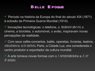 B elle E poque
 Período na história da Europa do final do século XIX (1871)
à eclosão da Primeira Guerra Mundial (1914).
 Inovações tecnológicas: o telefone, o telégrafo sem fio, o
cinema, a bicicleta, o automóvel, o avião, inspiravam novas
percepções da realidade.
 Com seus cafés-concertos, balés, operetas, livrarias, teatros,
boulevards e alta costura, Paris, a Cidade Luz, era considerada o
centro produtor e exportador da cultura mundial.
 A arte tomava novas formas com o I mpressionismo e a A rt
N ouveau.
 