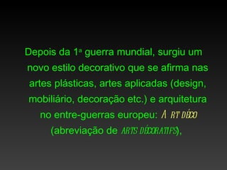 Depois da 1a guerra mundial, surgiu um
novo estilo decorativo que se afirma nas
artes plásticas, artes aplicadas (design,
mobiliário, decoração etc.) e arquitetura
   no entre-guerras europeu: A rt déco
     (abreviação de arts décoratifs),
 
