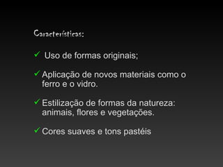 Características:
 Uso de formas originais;

 Aplicação de novos materiais como o
  ferro e o vidro.

 Estilização de formas da natureza:
  animais, flores e vegetações.

 Cores suaves e tons pastéis
 
