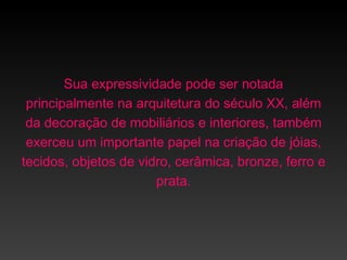 Sua expressividade pode ser notada
 principalmente na arquitetura do século XX, além
 da decoração de mobiliários e interiores, também
 exerceu um importante papel na criação de jóias,
tecidos, objetos de vidro, cerâmica, bronze, ferro e
                       prata.
 