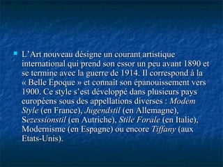  L’Art nouveau désigne un courant artistiqueL’Art nouveau désigne un courant artistique
international qui prend son essor un peu avant 1890 etinternational qui prend son essor un peu avant 1890 et
se termine avec la guerre de 1914. Il correspond à lase termine avec la guerre de 1914. Il correspond à la
« Belle Epoque » et connaît son épanouissement vers« Belle Epoque » et connaît son épanouissement vers
1900. Ce style s’est développé dans plusieurs pays1900. Ce style s’est développé dans plusieurs pays
européens sous des appellations diverses :européens sous des appellations diverses : ModemModem
StyleStyle (en France),(en France), JugendstilJugendstil (en Allemagne),(en Allemagne),
SSezessionstilezessionstil (en Autriche),(en Autriche), Stile ForaleStile Forale (en Italie),(en Italie),
Modernisme (en Espagne) ou encoreModernisme (en Espagne) ou encore TiffanyTiffany (aux(aux
Etats-Unis).Etats-Unis).
 