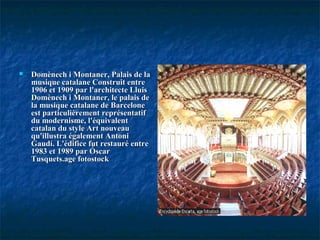  Domènech i Montaner, Palais de laDomènech i Montaner, Palais de la
musique catalane Construit entremusique catalane Construit entre
1906 et 1909 par l'architecte Lluis1906 et 1909 par l'architecte Lluis
Domènech i Montaner, le palais deDomènech i Montaner, le palais de
la musique catalane de Barcelonela musique catalane de Barcelone
est particulièrement représentatifest particulièrement représentatif
du modernisme, l'équivalentdu modernisme, l'équivalent
catalan du style Art nouveaucatalan du style Art nouveau
qu'illustra également Antoniqu'illustra également Antoni
Gaudí. L'édifice fut restauré entreGaudí. L'édifice fut restauré entre
1983 et 1989 par Óscar1983 et 1989 par Óscar
Tusquets.age fotostockTusquets.age fotostock
 
