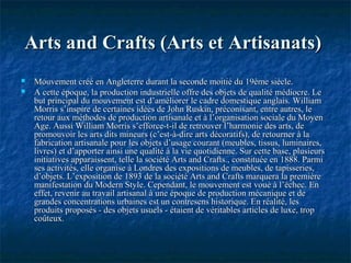Arts and Crafts (Arts et Artisanats)Arts and Crafts (Arts et Artisanats)
 Mouvement créé en Angleterre durant la seconde moitié du 19ème siècle.Mouvement créé en Angleterre durant la seconde moitié du 19ème siècle.
 A cette époque, la production industrielle offre des objets de qualité médiocre. LeA cette époque, la production industrielle offre des objets de qualité médiocre. Le
but principal du mouvement est d’améliorer le cadre domestique anglais. Williambut principal du mouvement est d’améliorer le cadre domestique anglais. William
Morris s’inspire de certaines idées de John Ruskin, préconisant, entre autres, leMorris s’inspire de certaines idées de John Ruskin, préconisant, entre autres, le
retour aux méthodes de production artisanale et à l’organisation sociale du Moyenretour aux méthodes de production artisanale et à l’organisation sociale du Moyen
Age. Aussi William Morris s’efforce-t-il de retrouver l’harmonie des arts, deAge. Aussi William Morris s’efforce-t-il de retrouver l’harmonie des arts, de
promouvoir les arts dits mineurs (c’est-à-dire arts décoratifs), de retourner à lapromouvoir les arts dits mineurs (c’est-à-dire arts décoratifs), de retourner à la
fabrication artisanale pour les objets d’usage courant (meubles, tissus, luminaires,fabrication artisanale pour les objets d’usage courant (meubles, tissus, luminaires,
livres) et d’apporter ainsi une qualité à la vie quotidienne. Sur cette base, plusieurslivres) et d’apporter ainsi une qualité à la vie quotidienne. Sur cette base, plusieurs
initiatives apparaissent, telle la société Arts and Crafts., constituée en 1888. Parmiinitiatives apparaissent, telle la société Arts and Crafts., constituée en 1888. Parmi
ses activités, elle organise à Londres des expositions de meubles, de tapisseries,ses activités, elle organise à Londres des expositions de meubles, de tapisseries,
d’objets. L’exposition de 1893 de la société Arts and Crafts marquera la premièred’objets. L’exposition de 1893 de la société Arts and Crafts marquera la première
manifestation du Modern Style. Cependant, le mouvement est voué à l’échec. Enmanifestation du Modern Style. Cependant, le mouvement est voué à l’échec. En
effet, revenir au travail artisanal à une époque de production mécanique et deeffet, revenir au travail artisanal à une époque de production mécanique et de
grandes concentrations urbaines est un contresens historique. En réalité, lesgrandes concentrations urbaines est un contresens historique. En réalité, les
produits proposés - des objets usuels - étaient de véritables articles de luxe, tropproduits proposés - des objets usuels - étaient de véritables articles de luxe, trop
coûteux.coûteux.
 