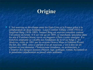 OrigineOrigine
 L’Art nouveau se développe entre les Etats-Unis et la France grâce à laL’Art nouveau se développe entre les Etats-Unis et la France grâce à la
collaboration de deux hommes : Louis Comfort Tiffany (1848-1933) etcollaboration de deux hommes : Louis Comfort Tiffany (1848-1933) et
Siegfried Bing (1838-1905). Samuel Bing est souvent considéré commeSiegfried Bing (1838-1905). Samuel Bing est souvent considéré comme
l’inventeur du terme. S’il est vrai qu’en 1895, ce marchand, spécialisé dansl’inventeur du terme. S’il est vrai qu’en 1895, ce marchand, spécialisé dans
les arts d’Extrême-Orient, ouvre un magasin à Paris à cette enseigne. Il ales arts d’Extrême-Orient, ouvre un magasin à Paris à cette enseigne. Il a
toutefois emprunté ce vocable aux fondateurs de la revue belgetoutefois emprunté ce vocable aux fondateurs de la revue belge L’ArtL’Art
ModerneModerne, créée en 1881 par les avocats Octave Maus et Edmond Picard., créée en 1881 par les avocats Octave Maus et Edmond Picard.
De fait, dès 1884, ceux-ci parlent d’un art nouveau, c’est-à-dire un artDe fait, dès 1884, ceux-ci parlent d’un art nouveau, c’est-à-dire un art
rejetant en tout domaine, l’historicisme (tendance, en architecture, àrejetant en tout domaine, l’historicisme (tendance, en architecture, à
s’inspirer des époques passées (Moyen Age, gothique, roman, byzantin)) ets’inspirer des époques passées (Moyen Age, gothique, roman, byzantin)) et
le passéisme (attachement au passé) alors ambiants.le passéisme (attachement au passé) alors ambiants.
 