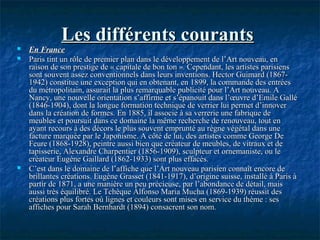 Les différents courantsLes différents courants
 En FranceEn France
 Paris tint un rôle de premier plan dans le développement de l’Art nouveau, enParis tint un rôle de premier plan dans le développement de l’Art nouveau, en
raison de son prestige de « capitale de bon ton ». Cependant, les artistes parisiensraison de son prestige de « capitale de bon ton ». Cependant, les artistes parisiens
sont souvent assez conventionnels dans leurs inventions. Hector Guimard (1867-sont souvent assez conventionnels dans leurs inventions. Hector Guimard (1867-
1942) constitue une exception qui en obtenant, en 1899, la commande des entrées1942) constitue une exception qui en obtenant, en 1899, la commande des entrées
du métropolitain, assurait la plus remarquable publicité pour l’Art nouveau. Adu métropolitain, assurait la plus remarquable publicité pour l’Art nouveau. A
Nancy, une nouvelle orientation s’affirme et s’épanouit dans l’œuvre d’Emile GalléNancy, une nouvelle orientation s’affirme et s’épanouit dans l’œuvre d’Emile Gallé
(1846-1904), dont la longue formation technique de verrier lui permet d’innover(1846-1904), dont la longue formation technique de verrier lui permet d’innover
dans la création de formes. En 1885, il associe à sa verrerie une fabrique dedans la création de formes. En 1885, il associe à sa verrerie une fabrique de
meubles et poursuit dans ce domaine la même recherche de renouveau, tout enmeubles et poursuit dans ce domaine la même recherche de renouveau, tout en
ayant recours à des décors le plus souvent emprunté au règne végétal dans uneayant recours à des décors le plus souvent emprunté au règne végétal dans une
facture marquée par le Japonisme. A côté de lui, des artistes comme George Defacture marquée par le Japonisme. A côté de lui, des artistes comme George De
Feure (1868-1928), peintre aussi bien que créateur de meubles, de vitraux et deFeure (1868-1928), peintre aussi bien que créateur de meubles, de vitraux et de
tapisserie, Alexandre Charpentier (1856-1909), sculpteur et ornemaniste, ou letapisserie, Alexandre Charpentier (1856-1909), sculpteur et ornemaniste, ou le
créateur Eugène Gaillard (1862-1933) sont plus effacés.créateur Eugène Gaillard (1862-1933) sont plus effacés.
 C’est dans le domaine de l’affiche que l’Art nouveau parisien connaît encore deC’est dans le domaine de l’affiche que l’Art nouveau parisien connaît encore de
brillantes créations. Eugène Grasset (1841-1917), d’origine suisse, installé à Paris àbrillantes créations. Eugène Grasset (1841-1917), d’origine suisse, installé à Paris à
partir de 1871, a une manière un peu précieuse, par l’abondance de détail, maispartir de 1871, a une manière un peu précieuse, par l’abondance de détail, mais
aussi très équilibré. Le Tchèque Alfonso Maria Mucha (1869-1939) réussit desaussi très équilibré. Le Tchèque Alfonso Maria Mucha (1869-1939) réussit des
créations plus fortes où lignes et couleurs sont mises en service du thème : sescréations plus fortes où lignes et couleurs sont mises en service du thème : ses
affiches pour Sarah Bernhardt (1894) consacrent son nom.affiches pour Sarah Bernhardt (1894) consacrent son nom.
 