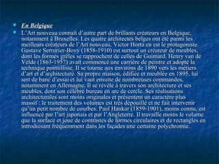  En BelgiqueEn Belgique
 L’Art nouveau connaît d’autre part de brillants créateurs en Belgique,L’Art nouveau connaît d’autre part de brillants créateurs en Belgique,
notamment à Bruxelles. Les quatre architectes belges ont été parmi lesnotamment à Bruxelles. Les quatre architectes belges ont été parmi les
meilleurs créateurs de l’Art nouveau. Victor Horta en est le protagoniste.meilleurs créateurs de l’Art nouveau. Victor Horta en est le protagoniste.
Gustave Serrurier-Bovy (1858-1910) est surtout un créateur de meubles,Gustave Serrurier-Bovy (1858-1910) est surtout un créateur de meubles,
dont les formes grêles se rapprochent de celles de Guimard. Henry van dedont les formes grêles se rapprochent de celles de Guimard. Henry van de
Velde (1863-1957) avait commencé une carrière de peintre et adopté laVelde (1863-1957) avait commencé une carrière de peintre et adopté la
technique pointilliste. Il se tourne aux environs de 1890 vers les métierstechnique pointilliste. Il se tourne aux environs de 1890 vers les métiers
d’art et d’architecture. Sa propre maison, édifiée et meublée en 1895, luid’art et d’architecture. Sa propre maison, édifiée et meublée en 1895, lui
sert de banc d’essai et lui vaut ensuite de nombreuses commandes,sert de banc d’essai et lui vaut ensuite de nombreuses commandes,
notamment en Allemagne. Il se révèle à travers son architecture et sesnotamment en Allemagne. Il se révèle à travers son architecture et ses
meubles, dont son célèbre bureau en arc de cercle. Ses réalisationsmeubles, dont son célèbre bureau en arc de cercle. Ses réalisations
architecturales sont moins originales et présentent un caractère plusarchitecturales sont moins originales et présentent un caractère plus
massif : le traitement des volumes est très dépouillé et ne fait intervenirmassif : le traitement des volumes est très dépouillé et ne fait intervenir
qu’un petit nombre de courbes. Paul Hankar (1859-1901), moins connu, estqu’un petit nombre de courbes. Paul Hankar (1859-1901), moins connu, est
influencé par l’art japonais et par l’Angleterre. Il travaille moins le volumeinfluencé par l’art japonais et par l’Angleterre. Il travaille moins le volume
que la surface et joue de contrastes de formes circulaires et de rectangles enque la surface et joue de contrastes de formes circulaires et de rectangles en
introduisant fréquemment dans les façades une certaine polychromie.introduisant fréquemment dans les façades une certaine polychromie.
 