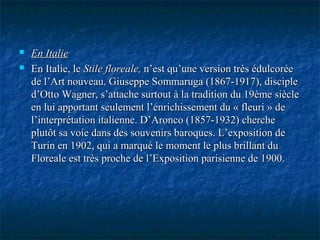  En ItalieEn Italie
 En Italie, leEn Italie, le Stile floreale,Stile floreale, n’est qu’une version très édulcoréen’est qu’une version très édulcorée
de l’Art nouveau. Giuseppe Sommaruga (1867-1917), disciplede l’Art nouveau. Giuseppe Sommaruga (1867-1917), disciple
d’Otto Wagner, s’attache surtout à la tradition du 19ème siècled’Otto Wagner, s’attache surtout à la tradition du 19ème siècle
en lui apportant seulement l’enrichissement du « fleuri » deen lui apportant seulement l’enrichissement du « fleuri » de
l’interprétation italienne. D’Aronco (1857-1932) cherchel’interprétation italienne. D’Aronco (1857-1932) cherche
plutôt sa voie dans des souvenirs baroques. L’exposition deplutôt sa voie dans des souvenirs baroques. L’exposition de
Turin en 1902, qui a marqué le moment le plus brillant duTurin en 1902, qui a marqué le moment le plus brillant du
Floreale est très proche de l’Exposition parisienne de 1900.Floreale est très proche de l’Exposition parisienne de 1900.
 