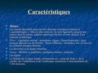 CaractéristiquesCaractéristiques
 ThèmesThèmes
 Les motifs décoratifs peuvent être abstraits à tendance linéaire etLes motifs décoratifs peuvent être abstraits à tendance linéaire et
« géométrisante ». Mais le plus souvent, ils sont figuratifs, puisent leur« géométrisante ». Mais le plus souvent, ils sont figuratifs, puisent leur
source dans la nature, support organique formel, et sont chargés d’unsource dans la nature, support organique formel, et sont chargés d’un
contenu symbolique.contenu symbolique.
 Flore :Flore : végétation marine : nénuphars, algues ; lianes tropicales ; tigesvégétation marine : nénuphars, algues ; lianes tropicales ; tiges
presque dépourvues de feuilles ; fleurs raffinées : orchidées, iris, la rose estpresque dépourvues de feuilles ; fleurs raffinées : orchidées, iris, la rose est
au contraire presque absente.au contraire presque absente.
 La chevelure et la figure féminine.La chevelure et la figure féminine.
 Faune :Faune : libellule et papillons ; quelques oiseaux ; serpents.libellule et papillons ; quelques oiseaux ; serpents.
 Les lignesLes lignes
 La fluidité de la ligne souple, notamment en « coup de fouet », de laLa fluidité de la ligne souple, notamment en « coup de fouet », de la
courbe, de l’ondulation et de l’arabesque caractérise l’ornementation decourbe, de l’ondulation et de l’arabesque caractérise l’ornementation de
l’Art nouveau.l’Art nouveau.
 