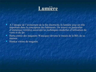 LumièreLumière
 A l’époque de l’avènement de la fée électricité, la lumière joue un rôleA l’époque de l’avènement de la fée électricité, la lumière joue un rôle
important dans la conception des bâtiments. On trouve en particulierimportant dans la conception des bâtiments. On trouve en particulier
d’immenses verrières associant les techniques modernes d’utilisation dud’immenses verrières associant les techniques modernes d’utilisation du
verre et du fer.verre et du fer.
 Horta entrée des magasins Waucquez devenu le musée de la BD, de saHorta entrée des magasins Waucquez devenu le musée de la BD, de sa
maison.maison.
 Hankar vitrine de magasin.Hankar vitrine de magasin.
 
