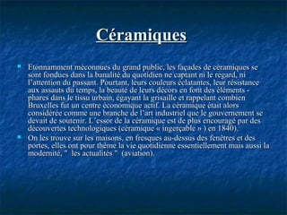 CéramiquesCéramiques
 Etonnamment méconnues du grand public, les façades de céramiques seEtonnamment méconnues du grand public, les façades de céramiques se
sont fondues dans la banalité du quotidien ne captant ni le regard, nisont fondues dans la banalité du quotidien ne captant ni le regard, ni
l’attention du passant. Pourtant, leurs couleurs éclatantes, leur résistancel’attention du passant. Pourtant, leurs couleurs éclatantes, leur résistance
aux assauts du temps, la beauté de leurs décors en font des éléments -aux assauts du temps, la beauté de leurs décors en font des éléments -
phares dans le tissu urbain, égayant la grisaille et rappelant combienphares dans le tissu urbain, égayant la grisaille et rappelant combien
Bruxelles fut un centre économique actif. La céramique était alorsBruxelles fut un centre économique actif. La céramique était alors
considérée comme une branche de l’art industriel que le gouvernement seconsidérée comme une branche de l’art industriel que le gouvernement se
devait de soutenir. L’essor de la céramique est de plus encouragé par desdevait de soutenir. L’essor de la céramique est de plus encouragé par des
découvertes technologiques (céramique « ingerçable » ) en 1840).découvertes technologiques (céramique « ingerçable » ) en 1840).
 On les trouve sur les maisons, en fresques au-dessus des fenêtres et desOn les trouve sur les maisons, en fresques au-dessus des fenêtres et des
portes, elles ont pour thème la vie quotidienne essentiellement mais aussi laportes, elles ont pour thème la vie quotidienne essentiellement mais aussi la
modernité, " les actualités " (aviation).modernité, " les actualités " (aviation).
 
