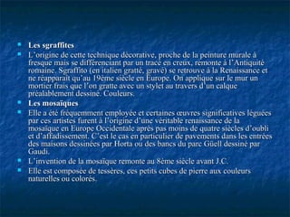  Les sgraffitesLes sgraffites
 L’origine de cette technique décorative, proche de la peinture murale àL’origine de cette technique décorative, proche de la peinture murale à
fresque mais se différenciant par un tracé en creux, remonte à l’Antiquitéfresque mais se différenciant par un tracé en creux, remonte à l’Antiquité
romaine. Sgraffito (en italien gratté, gravé) se retrouve à la Renaissance etromaine. Sgraffito (en italien gratté, gravé) se retrouve à la Renaissance et
ne réapparaît qu’au 19ème siècle en Europe. On applique sur le mur unne réapparaît qu’au 19ème siècle en Europe. On applique sur le mur un
mortier frais que l’on gratte avec un stylet au travers d’un calquemortier frais que l’on gratte avec un stylet au travers d’un calque
préalablement dessiné. Couleurs.préalablement dessiné. Couleurs.
 Les mosaïquesLes mosaïques
 Elle a été fréquemment employée et certaines œuvres significatives léguéesElle a été fréquemment employée et certaines œuvres significatives léguées
par ces artistes furent à l’origine d’une véritable renaissance de lapar ces artistes furent à l’origine d’une véritable renaissance de la
mosaïque en Europe Occidentale après pas moins de quatre siècles d’oublimosaïque en Europe Occidentale après pas moins de quatre siècles d’oubli
et d’affadissement. C’est le cas en particulier de pavements dans les entréeset d’affadissement. C’est le cas en particulier de pavements dans les entrées
des maisons dessinées par Horta ou des bancs du parc Güell dessiné pardes maisons dessinées par Horta ou des bancs du parc Güell dessiné par
Gaudi.Gaudi.
 L’invention de la mosaïque remonte au 8ème siècle avant J.C.L’invention de la mosaïque remonte au 8ème siècle avant J.C.
 Elle est composée de tessères, ces petits cubes de pierre aux couleursElle est composée de tessères, ces petits cubes de pierre aux couleurs
naturelles ou colorés.naturelles ou colorés.
 