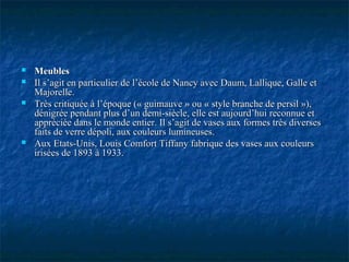  MeublesMeubles
 Il s’agit en particulier de l’école de Nancy avec Daum, Lallique, Galle etIl s’agit en particulier de l’école de Nancy avec Daum, Lallique, Galle et
Majorelle.Majorelle.
 Très critiquée à l’époque (« guimauve » ou « style branche de persil »),Très critiquée à l’époque (« guimauve » ou « style branche de persil »),
dénigrée pendant plus d’un demi-siècle, elle est aujourd’hui reconnue etdénigrée pendant plus d’un demi-siècle, elle est aujourd’hui reconnue et
appréciée dans le monde entier. Il s’agit de vases aux formes très diversesappréciée dans le monde entier. Il s’agit de vases aux formes très diverses
faits de verre dépoli, aux couleurs lumineuses.faits de verre dépoli, aux couleurs lumineuses.
 Aux Etats-Unis, Louis Comfort Tiffany fabrique des vases aux couleursAux Etats-Unis, Louis Comfort Tiffany fabrique des vases aux couleurs
irisées de 1893 à 1933.irisées de 1893 à 1933.
 