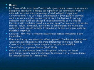  BijouxBijoux
 Le 20ème siècle a été, dans l’univers du bijou comme dans celui des autresLe 20ème siècle a été, dans l’univers du bijou comme dans celui des autres
disciplines artistiques, l’époque des ruptures et des révolutions. Vers ledisciplines artistiques, l’époque des ruptures et des révolutions. Vers le
milieu du siècle un nouveau concept s’est développé. On parle demilieu du siècle un nouveau concept s’est développé. On parle de
« nouveau bijou » ou de « bijou contemporain » pour qualifier un objet« nouveau bijou » ou de « bijou contemporain » pour qualifier un objet
dont la valeur n’est plus exclusivement liée à l’utilisation de matièresdont la valeur n’est plus exclusivement liée à l’utilisation de matières
onéreuses mais aussi à la charge d’invention formelle qu’y a insuffléonéreuses mais aussi à la charge d’invention formelle qu’y a insufflé
l’artiste. Cette révolution prend ses sources dans l’Art nouveau. Les artistesl’artiste. Cette révolution prend ses sources dans l’Art nouveau. Les artistes
français, belges, allemands, autrichiens ou britanniques ont promu unefrançais, belges, allemands, autrichiens ou britanniques ont promu une
recherche où la qualité formelle l’emportait et de loin sur la préciosité desrecherche où la qualité formelle l’emportait et de loin sur la préciosité des
matériaux employés.matériaux employés.
 Lallique (1860 1945) : créations audacieuses parfois reprochées d’êtreLallique (1860 1945) : créations audacieuses parfois reprochées d’être
importables.importables.
 Dans tous les pays on trouve par ailleurs pas mal d’architectes, peintres ouDans tous les pays on trouve par ailleurs pas mal d’architectes, peintres ou
sculpteurs qui ont manifesté un grand intérêt pour le bijou au point desculpteurs qui ont manifesté un grand intérêt pour le bijou au point de
s’associer à des orfèvres pour lesquels ils ont créé des modèles.s’associer à des orfèvres pour lesquels ils ont créé des modèles.
 Van de Velde ; le peintre Mucha (1860 1939).Van de Velde ; le peintre Mucha (1860 1939).
 Grâce à ces interférences entre les disciplines, le bijou s’est inscritGrâce à ces interférences entre les disciplines, le bijou s’est inscrit
parfaitement dans le courant esthétique du moment ; on y retrouve toutesparfaitement dans le courant esthétique du moment ; on y retrouve toutes
les caractéristiques de l’Art nouveau.les caractéristiques de l’Art nouveau.
 