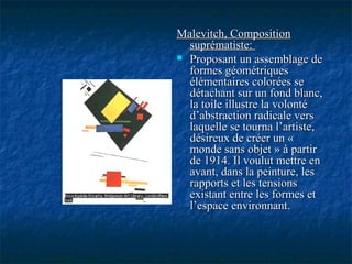 Malevitch, CompositionMalevitch, Composition
suprématiste:suprématiste:
 Proposant un assemblage deProposant un assemblage de
formes géométriquesformes géométriques
élémentaires colorées seélémentaires colorées se
détachant sur un fond blanc,détachant sur un fond blanc,
la toile illustre la volontéla toile illustre la volonté
d’abstraction radicale versd’abstraction radicale vers
laquelle se tourna l’artiste,laquelle se tourna l’artiste,
désireux de créer un «désireux de créer un «
monde sans objet » à partirmonde sans objet » à partir
de 1914. Il voulut mettre ende 1914. Il voulut mettre en
avant, dans la peinture, lesavant, dans la peinture, les
rapports et les tensionsrapports et les tensions
existant entre les formes etexistant entre les formes et
l’espace environnant.l’espace environnant.
 
