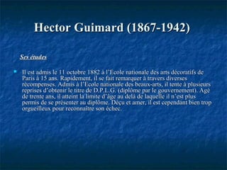 Hector Guimard (1867-1942)Hector Guimard (1867-1942)
Ses étudesSes études
 Il est admis le 11 octobre 1882 à l’Ecole nationale des arts décoratifs deIl est admis le 11 octobre 1882 à l’Ecole nationale des arts décoratifs de
Paris à 15 ans. Rapidement, il se fait remarquer à travers diversesParis à 15 ans. Rapidement, il se fait remarquer à travers diverses
récompenses. Admis à l’Ecole nationale des beaux-arts, il tente à plusieursrécompenses. Admis à l’Ecole nationale des beaux-arts, il tente à plusieurs
reprises d’obtenir le titre de D.P.L.G. (diplôme par le gouvernement). Agéreprises d’obtenir le titre de D.P.L.G. (diplôme par le gouvernement). Agé
de trente ans, il atteint la limite d’âge au delà de laquelle il n’est plusde trente ans, il atteint la limite d’âge au delà de laquelle il n’est plus
permis de se présenter au diplôme. Déçu et amer, il est cependant bien troppermis de se présenter au diplôme. Déçu et amer, il est cependant bien trop
orgueilleux pour reconnaître son échec.orgueilleux pour reconnaître son échec.
 