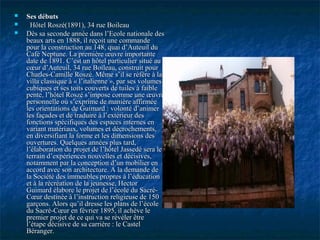  Ses débutsSes débuts
 Hôtel Roszé(1891), 34 rue BoileauHôtel Roszé(1891), 34 rue Boileau
 Dès sa seconde année dans l’Ecole nationale desDès sa seconde année dans l’Ecole nationale des
beaux arts en 1888, il reçoit une commandebeaux arts en 1888, il reçoit une commande
pour la construction au 148, quai d’Auteuil dupour la construction au 148, quai d’Auteuil du
Café Neptune. La première œuvre importanteCafé Neptune. La première œuvre importante
date de 1891. C’est un hôtel particulier situé audate de 1891. C’est un hôtel particulier situé au
cœur d’Auteuil, 34 rue Boileau, construit pourcœur d’Auteuil, 34 rue Boileau, construit pour
Charles-Camille Roszé. Même s’il se réfère à laCharles-Camille Roszé. Même s’il se réfère à la
villa classique à « l’italienne », par ses volumesvilla classique à « l’italienne », par ses volumes
cubiques et ses toits couverts de tuiles à faiblecubiques et ses toits couverts de tuiles à faible
pente, l’hôtel Roszé s’impose comme une œuvrepente, l’hôtel Roszé s’impose comme une œuvre
personnelle où s’exprime de manière affirméepersonnelle où s’exprime de manière affirmée
les orientations de Guimard : volonté d’animerles orientations de Guimard : volonté d’animer
les façades et de traduire à l’extérieur desles façades et de traduire à l’extérieur des
fonctions spécifiques des espaces internes enfonctions spécifiques des espaces internes en
variant matériaux, volumes et décrochements,variant matériaux, volumes et décrochements,
en diversifiant la forme et les dimensions desen diversifiant la forme et les dimensions des
ouvertures. Quelques années plus tard,ouvertures. Quelques années plus tard,
l’élaboration du projet de l’hôtel Jassedé sera lel’élaboration du projet de l’hôtel Jassedé sera le
terrain d’expériences nouvelles et décisives,terrain d’expériences nouvelles et décisives,
notamment par la conception d’un mobilier ennotamment par la conception d’un mobilier en
accord avec son architecture. A la demande deaccord avec son architecture. A la demande de
la Société des immeubles propres à l’éducationla Société des immeubles propres à l’éducation
et à la récréation de la jeunesse, Hectoret à la récréation de la jeunesse, Hector
Guimard élabore le projet de l’école du Sacré-Guimard élabore le projet de l’école du Sacré-
Cœur destinée à l’instruction religieuse de 150Cœur destinée à l’instruction religieuse de 150
garçons. Alors qu’il dresse les plans de l’écolegarçons. Alors qu’il dresse les plans de l’école
du Sacré-Cœur en février 1895, il achève ledu Sacré-Cœur en février 1895, il achève le
premier projet de ce qui va se révéler êtrepremier projet de ce qui va se révéler être
l’étape décisive de sa carrière : le Castell’étape décisive de sa carrière : le Castel
Béranger.Béranger.
 