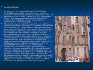  Le Castel BérangerLe Castel Béranger
 En septembre 1895, une autorisation est délivrée à HectorEn septembre 1895, une autorisation est délivrée à Hector
Guimard pour entreprendre la construction, au 14, rue LaGuimard pour entreprendre la construction, au 14, rue La
Fontaine, de trois bâtiments d’habitation. En décembre 1896, il estFontaine, de trois bâtiments d’habitation. En décembre 1896, il est
pratiquement achevé. Hector Guimard pu exercer librement sonpratiquement achevé. Hector Guimard pu exercer librement son
talent, s’inspirant des principes de Viollet-le-Duc, la seuletalent, s’inspirant des principes de Viollet-le-Duc, la seule
condition de la propriétaire ayant été l’assurance d’unecondition de la propriétaire ayant été l’assurance d’une
rémunération fixe du capital engagé.rémunération fixe du capital engagé.
 Il exclut totalement la planéité et la symétrie, qu’il condamne enIl exclut totalement la planéité et la symétrie, qu’il condamne en
raison de leur caractère mensonger : « La symétrie n’est nullementraison de leur caractère mensonger : « La symétrie n’est nullement
une condition de l’art, comme plusieurs personnes affectent de leune condition de l’art, comme plusieurs personnes affectent de le
croire ; c’est une habitude des yeux, pas autre chose ». Expriméescroire ; c’est une habitude des yeux, pas autre chose ». Exprimées
par des projections, des retraits, des saillies, les articulations despar des projections, des retraits, des saillies, les articulations des
façades se révèlent non seulement d’une lecture aisée, maisfaçades se révèlent non seulement d’une lecture aisée, mais
expriment également le strict rapport qui existe entre elles etexpriment également le strict rapport qui existe entre elles et
l’agencement intérieur. De manière générale, voire systématique,l’agencement intérieur. De manière générale, voire systématique,
dessins et dimensions des ouvertures traduisent une hiérarchie,dessins et dimensions des ouvertures traduisent une hiérarchie,
tempérée par le jeu coloré des matériaux. A ces principestempérée par le jeu coloré des matériaux. A ces principes
esthétiques s’ajoutent des principes économiques. Guimard n’a enesthétiques s’ajoutent des principes économiques. Guimard n’a en
effet à aucun moment perdu de vue le fait qu’il construit uneffet à aucun moment perdu de vue le fait qu’il construit un
immeuble à loyers modérés. Aussi la pierre de taille,immeuble à loyers modérés. Aussi la pierre de taille,
indispensable mais onéreuse, ne peut qu’avoir une placeindispensable mais onéreuse, ne peut qu’avoir une place
restreinte ; elle assure la construction des parties du gros œuvrerestreinte ; elle assure la construction des parties du gros œuvre
qui ont le plus besoin de résistance. Elle est plus largementqui ont le plus besoin de résistance. Elle est plus largement
dispensée sur la façade principale, là où se portent les regards. Endispensée sur la façade principale, là où se portent les regards. En
revanche, la meulière, d’un coût peu élevé, est réservée aurevanche, la meulière, d’un coût peu élevé, est réservée au
bâtiment en retour sur le hameau et aux façades sur cour. Quant àbâtiment en retour sur le hameau et aux façades sur cour. Quant à
la brique rouge, grise ou émaillée de tons verts, bleus et roses, ellela brique rouge, grise ou émaillée de tons verts, bleus et roses, elle
apparaît là où sa présence ne nuit pas à la solidité de l’édifice,apparaît là où sa présence ne nuit pas à la solidité de l’édifice,
c’est-à-dire dans les ailes qui offrent le plus de légèretéc’est-à-dire dans les ailes qui offrent le plus de légèreté
 
