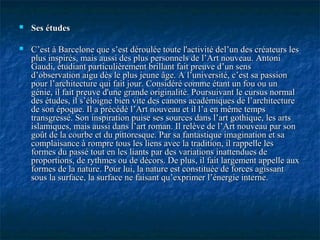  Ses étudesSes études
 C’est à Barcelone que s’est déroulée toute l'activité del’un des créateurs lesC’est à Barcelone que s’est déroulée toute l'activité del’un des créateurs les
plus inspirés, mais aussi des plus personnels de l’Art nouveau. Antoniplus inspirés, mais aussi des plus personnels de l’Art nouveau. Antoni
Gaudi, étudiant particulièrement brillant fait preuve d’un sensGaudi, étudiant particulièrement brillant fait preuve d’un sens
d’observation aigu dès le plus jeune âge. A l’université, c’est sa passiond’observation aigu dès le plus jeune âge. A l’université, c’est sa passion
pour l’architecture qui fait jour. Considéré comme étant un fou ou unpour l’architecture qui fait jour. Considéré comme étant un fou ou un
génie, il fait preuve d'une grande originalité. Poursuivant le cursus normalgénie, il fait preuve d'une grande originalité. Poursuivant le cursus normal
des études, il s’éloigne bien vite des canons académiques de l’architecturedes études, il s’éloigne bien vite des canons académiques de l’architecture
de son époque. Il a précédé l’Art nouveau et il l’a en même tempsde son époque. Il a précédé l’Art nouveau et il l’a en même temps
transgressé. Son inspiration puise ses sources dans l’art gothique, les artstransgressé. Son inspiration puise ses sources dans l’art gothique, les arts
islamiques, mais aussi dans l’art roman. Il relève de l’Art nouveau par sonislamiques, mais aussi dans l’art roman. Il relève de l’Art nouveau par son
goût de la courbe et du pittoresque. Par sa fantastique imagination et sagoût de la courbe et du pittoresque. Par sa fantastique imagination et sa
complaisance à rompre tous les liens avec la tradition, il rappelle lescomplaisance à rompre tous les liens avec la tradition, il rappelle les
formes du passé tout en les liants par des variations inattendues deformes du passé tout en les liants par des variations inattendues de
proportions, de rythmes ou de décors. De plus, il fait largement appelle auxproportions, de rythmes ou de décors. De plus, il fait largement appelle aux
formes de la nature. Pour lui, la nature est constituée de forces agissantformes de la nature. Pour lui, la nature est constituée de forces agissant
sous la surface, la surface ne faisant qu’exprimer l’énergie interne.sous la surface, la surface ne faisant qu’exprimer l’énergie interne.
 