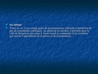  Ses débutsSes débuts
 Toute sa vie, il ne connut guère de reconnaissance officielle et bénéficia deToute sa vie, il ne connut guère de reconnaissance officielle et bénéficia de
peu de commandes publiques. Au début de sa carrière, il travaille pour lapeu de commandes publiques. Au début de sa carrière, il travaille pour la
ville de Barcelone qui passe à Atoni Gaudi la commande d’un réverbèreville de Barcelone qui passe à Atoni Gaudi la commande d’un réverbère
qui suscita l’approbation de la presse et de la population.qui suscita l’approbation de la presse et de la population.
 