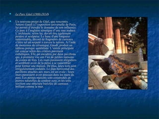 Le Parc Güel (1900-1914Le Parc Güel (1900-1914))
 Un nouveau projet de Güel, que rencontraUn nouveau projet de Güel, que rencontra
Antoni Gaudi à l’exposition universelle de Paris,Antoni Gaudi à l’exposition universelle de Paris,
lui permit d’étendre le domaine de son influence.lui permit d’étendre le domaine de son influence.
Ce parc à l’anglaise témoigne d’une rare audace.Ce parc à l’anglaise témoigne d’une rare audace.
L’architecte, selon lui, devait être égalementL’architecte, selon lui, devait être également
peintre et sculpteur. Le banc d'une longueurpeintre et sculpteur. Le banc d'une longueur
interminable, décoré de fragments de carreauxinterminable, décoré de fragments de carreaux
s’étire tel un serpent à travers le terrain. A l’aides’étire tel un serpent à travers le terrain. A l’aide
de morceaux de céramique, Gaudi, produit unde morceaux de céramique, Gaudi, produit un
tableau presque surréaliste. L’entrée principaletableau presque surréaliste. L’entrée principale
est conçue selon des critères purementest conçue selon des critères purement
esthétiques. Elle est encadrée par deux pavillonsesthétiques. Elle est encadrée par deux pavillons
qui, à première vue ont l’air de petites maisonsqui, à première vue ont l’air de petites maisons
de contes de fées. Les murs paraissent irréguliersde contes de fées. Les murs paraissent irréguliers
et semblent avoir de la peine à se rassembleret semblent avoir de la peine à se rassembler
pour former une maison. De plus, leurs toits sontpour former une maison. De plus, leurs toits sont
irrégulièrement ondulés. Le plan horizontal desirrégulièrement ondulés. Le plan horizontal des
pavillons attachés aux murs est un ovale ; leurspavillons attachés aux murs est un ovale ; leurs
murs paraissent avoir poussés dans les murs dumurs paraissent avoir poussés dans les murs du
parc. Les petites maisons sont construites enparc. Les petites maisons sont construites en
pierres naturelles de couleur ocre, et les toitspierres naturelles de couleur ocre, et les toits
révèlent une structure bariolée de carreauxrévèlent une structure bariolée de carreaux
brillant comme le mur.brillant comme le mur.
 