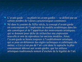  L’avant-garde — ou plutôt les avant-gardes — se définit par unL’avant-garde — ou plutôt les avant-gardes — se définit par un
certain nombre de valeurs caractéristiques communes.certain nombre de valeurs caractéristiques communes.
 Né dans le courant du XIXe siècle, le concept d’avant-gardeNé dans le courant du XIXe siècle, le concept d’avant-garde
est concomitant de l’implosion du modèle académique dans lesest concomitant de l’implosion du modèle académique dans les
arts canoniques et de l’apparition des mouvements artistiques,arts canoniques et de l’apparition des mouvements artistiques,
qui se donnent pour tâche de rechercher une expressionqui se donnent pour tâche de rechercher une expression
nouvelle et non de reproduire les anciens modèles. Ainsi,nouvelle et non de reproduire les anciens modèles. Ainsi,
l’avant-garde se heurte toujours à l’establishment artistique,l’avant-garde se heurte toujours à l’establishment artistique,
qui se pose en défenseur des règles techniques et esthétiques duqui se pose en défenseur des règles techniques et esthétiques du
métier. « Ceci n’est pas de l’art » est donc le reproche le plusmétier. « Ceci n’est pas de l’art » est donc le reproche le plus
couramment adressé aux avant-gardes, que les milieuxcouramment adressé aux avant-gardes, que les milieux
artistiques traditionnels tentent d’exclure de la légalité de l’art.artistiques traditionnels tentent d’exclure de la légalité de l’art.
 