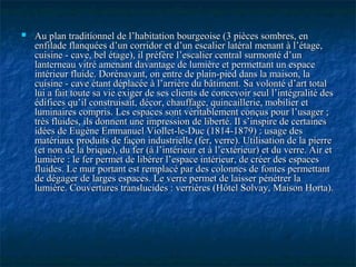  Au plan traditionnel de l’habitation bourgeoise (3 pièces sombres, enAu plan traditionnel de l’habitation bourgeoise (3 pièces sombres, en
enfilade flanquées d’un corridor et d’un escalier latéral menant à l’étage,enfilade flanquées d’un corridor et d’un escalier latéral menant à l’étage,
cuisine - cave, bel étage), il préfère l’escalier central surmonté d’uncuisine - cave, bel étage), il préfère l’escalier central surmonté d’un
lanterneau vitré amenant davantage de lumière et permettant un espacelanterneau vitré amenant davantage de lumière et permettant un espace
intérieur fluide. Dorénavant, on entre de plain-pied dans la maison, laintérieur fluide. Dorénavant, on entre de plain-pied dans la maison, la
cuisine - cave étant déplacée à l’arrière du bâtiment. Sa volonté d’art totalcuisine - cave étant déplacée à l’arrière du bâtiment. Sa volonté d’art total
lui a fait toute sa vie exiger de ses clients de concevoir seul l’intégralité deslui a fait toute sa vie exiger de ses clients de concevoir seul l’intégralité des
édifices qu’il construisait, décor, chauffage, quincaillerie, mobilier etédifices qu’il construisait, décor, chauffage, quincaillerie, mobilier et
luminaires compris. Les espaces sont véritablement conçus pour l’usager ;luminaires compris. Les espaces sont véritablement conçus pour l’usager ;
très fluides, ils donnent une impression de liberté. Il s’inspire de certainestrès fluides, ils donnent une impression de liberté. Il s’inspire de certaines
idées de Eugène Emmanuel Viollet-le-Duc (1814-1879) : usage desidées de Eugène Emmanuel Viollet-le-Duc (1814-1879) : usage des
matériaux produits de façon industrielle (fer, verre). Utilisation de la pierrematériaux produits de façon industrielle (fer, verre). Utilisation de la pierre
(et non de la brique), du fer (à l’intérieur et à l’extérieur) et du verre. Air et(et non de la brique), du fer (à l’intérieur et à l’extérieur) et du verre. Air et
lumière : le fer permet de libérer l’espace intérieur, de créer des espaceslumière : le fer permet de libérer l’espace intérieur, de créer des espaces
fluides. Le mur portant est remplacé par des colonnes de fontes permettantfluides. Le mur portant est remplacé par des colonnes de fontes permettant
de dégager de larges espaces. Le verre permet de laisser pénétrer lade dégager de larges espaces. Le verre permet de laisser pénétrer la
lumière. Couvertures translucides : verrières (Hôtel Solvay, Maison Horta).lumière. Couvertures translucides : verrières (Hôtel Solvay, Maison Horta).
 