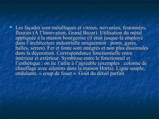  Les façades sont métalliques et vitrées, nervurées, festonnées,Les façades sont métalliques et vitrées, nervurées, festonnées,
fleuries (A l’Innovation, Grand Bazar). Utilisation du métalfleuries (A l’Innovation, Grand Bazar). Utilisation du métal
appliquée à la maison bourgeoise (il était jusque-là employéappliquée à la maison bourgeoise (il était jusque-là employé
dans l’architecture industrielle uniquement : ponts, gares,dans l’architecture industrielle uniquement : ponts, gares,
halles, serres). Fer et fonte sont intégrés et non plus dissimuléshalles, serres). Fer et fonte sont intégrés et non plus dissimulés
dans la décoration. Correspondance fonctionnelle entredans la décoration. Correspondance fonctionnelle entre
intérieur et extérieur. Symbiose entre le fonctionnel etintérieur et extérieur. Symbiose entre le fonctionnel et
l’esthétique : on lie l’utile à l’agréable (exemples : colonne del’esthétique : on lie l’utile à l’agréable (exemples : colonne de
chauffage avec ailerons dans la maison Horta). Ligne souple,chauffage avec ailerons dans la maison Horta). Ligne souple,
ondulante, « coup de fouet ». Goût du détail parfait.ondulante, « coup de fouet ». Goût du détail parfait.
 