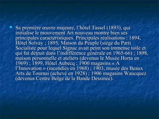  Sa première œuvre majeure, l’hôtel Tassel (1893), quiSa première œuvre majeure, l’hôtel Tassel (1893), qui
initialise le mouvement Art nouveau montre bien sesinitialise le mouvement Art nouveau montre bien ses
principales caractéristiques. Principales réalisations : 1894,principales caractéristiques. Principales réalisations : 1894,
Hôtel Solvay ; 1895, Maison du Peuple (siège du PartiHôtel Solvay ; 1895, Maison du Peuple (siège du Parti
Socialiste pour lequel Signac avait peint son immense toile etSocialiste pour lequel Signac avait peint son immense toile et
qui fut détruit dans l’indifférence générale en 1965-66) ; 1898,qui fut détruit dans l’indifférence générale en 1965-66) ; 1898,
maison personnelle et ateliers (devenus le Musée Horta enmaison personnelle et ateliers (devenus le Musée Horta en
1969) ; 1899, Hôtel Aubecq ; 1900 magasins « A1969) ; 1899, Hôtel Aubecq ; 1900 magasins « A
l’Innovation » (incendiés en 1968) ; 1903, musée des Beauxl’Innovation » (incendiés en 1968) ; 1903, musée des Beaux
Arts de Tournai (achevé en 1928) ; 1906 magasins WaucquezArts de Tournai (achevé en 1928) ; 1906 magasins Waucquez
(devenus Centre Belge de la Bande Dessinée).(devenus Centre Belge de la Bande Dessinée).
 