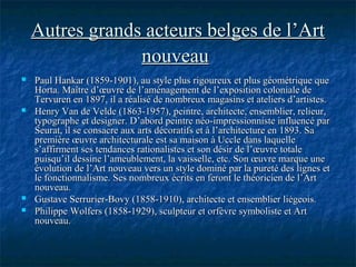 Autres grands acteurs belges de l’ArtAutres grands acteurs belges de l’Art
nouveaunouveau
 Paul Hankar (1859-1901), au style plus rigoureux et plus géométrique quePaul Hankar (1859-1901), au style plus rigoureux et plus géométrique que
Horta. Maître d’œuvre de l’aménagement de l’exposition coloniale deHorta. Maître d’œuvre de l’aménagement de l’exposition coloniale de
Tervuren en 1897, il a réalisé de nombreux magasins et ateliers d’artistes.Tervuren en 1897, il a réalisé de nombreux magasins et ateliers d’artistes.
 Henry Van de Velde (1863-1957), peintre, architecte, ensemblier, relieur,Henry Van de Velde (1863-1957), peintre, architecte, ensemblier, relieur,
typographe et designer. D’abord peintre néo-impressionniste influencé partypographe et designer. D’abord peintre néo-impressionniste influencé par
Seurat, il se consacre aux arts décoratifs et à l’architecture en 1893. SaSeurat, il se consacre aux arts décoratifs et à l’architecture en 1893. Sa
première œuvre architecturale est sa maison à Uccle dans laquellepremière œuvre architecturale est sa maison à Uccle dans laquelle
s’affirment ses tendances rationalistes et son désir de l’œuvre totales’affirment ses tendances rationalistes et son désir de l’œuvre totale
puisqu’il dessine l’ameublement, la vaisselle, etc. Son œuvre marque unepuisqu’il dessine l’ameublement, la vaisselle, etc. Son œuvre marque une
évolution de l’Art nouveau vers un style dominé par la pureté des lignes etévolution de l’Art nouveau vers un style dominé par la pureté des lignes et
le fonctionnalisme. Ses nombreux écrits en feront le théoricien de l’Artle fonctionnalisme. Ses nombreux écrits en feront le théoricien de l’Art
nouveau.nouveau.
 Gustave Serrurier-Bovy (1858-1910), architecte et ensemblier liégeois.Gustave Serrurier-Bovy (1858-1910), architecte et ensemblier liégeois.
 Philippe Wolfers (1858-1929), sculpteur et orfèvre symboliste et ArtPhilippe Wolfers (1858-1929), sculpteur et orfèvre symboliste et Art
nouveau.nouveau.
 