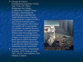  Giorgio de ChiricoGiorgio de Chirico
Foundation/Licensed by VAGA,Foundation/Licensed by VAGA,
New York, NY.New York, NY. PhotoPhoto
Bridgeman Art Library,Bridgeman Art Library,
London/New YorkDe ChiricoLondon/New YorkDe Chirico
(Giorgio), l'Incertitude du(Giorgio), l'Incertitude du
poèteBien que considéré parpoèteBien que considéré par
André Breton comme l'un desAndré Breton comme l'un des
instigateurs du « retour à l'ordre »instigateurs du « retour à l'ordre »
qu'a connu la peinture dansqu'a connu la peinture dans
l'entre-deux-guerres, De Chiricol'entre-deux-guerres, De Chirico
est compté, par les surréalistesest compté, par les surréalistes
eux-mêmes, au nombre de leurseux-mêmes, au nombre de leurs
prédécesseurs. Le rapprochementprédécesseurs. Le rapprochement
d'objets sans lien logique entred'objets sans lien logique entre
eux, comme ce torse d'inspirationeux, comme ce torse d'inspiration
antique et ce régime de bananesantique et ce régime de bananes
posés dans le cadre silencieuxposés dans le cadre silencieux
d'une place italienne, entre dansd'une place italienne, entre dans
la gamme des effets d'étrangetéla gamme des effets d'étrangeté
recherchés par les surréalistes.recherchés par les surréalistes.
 Giorgio De Chirico, l'IncertitudeGiorgio De Chirico, l'Incertitude
du poète, 1913. Huile sur toile,du poète, 1913. Huile sur toile,
106 × 94 cm. Tate Galleries, Tate106 × 94 cm. Tate Galleries, Tate
Modern, Londres.Modern, Londres.
 