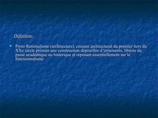 Définition:Définition:
 Proto Rationalisme (architecture), courant architectural du premier tiers duProto Rationalisme (architecture), courant architectural du premier tiers du
XXe siècle prônant une construction dépouillée d’ornements, libérée duXXe siècle prônant une construction dépouillée d’ornements, libérée du
passé académique ou historique et reposant essentiellement sur lepassé académique ou historique et reposant essentiellement sur le
fonctionnalisme.fonctionnalisme.
 