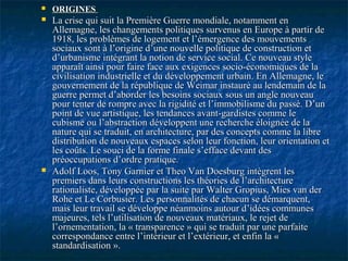  ORIGINESORIGINES
 La crise qui suit la Première Guerre mondiale, notamment enLa crise qui suit la Première Guerre mondiale, notamment en
Allemagne, les changements politiques survenus en Europe à partir deAllemagne, les changements politiques survenus en Europe à partir de
1918, les problèmes de logement et l’émergence des mouvements1918, les problèmes de logement et l’émergence des mouvements
sociaux sont à l’origine d’une nouvelle politique de construction etsociaux sont à l’origine d’une nouvelle politique de construction et
d’urbanisme intégrant la notion de service social. Ce nouveau styled’urbanisme intégrant la notion de service social. Ce nouveau style
apparaît ainsi pour faire face aux exigences socio-économiques de laapparaît ainsi pour faire face aux exigences socio-économiques de la
civilisation industrielle et du développement urbain. En Allemagne, lecivilisation industrielle et du développement urbain. En Allemagne, le
gouvernement de la république de Weimar instauré au lendemain de lagouvernement de la république de Weimar instauré au lendemain de la
guerre permet d’aborder les besoins sociaux sous un angle nouveauguerre permet d’aborder les besoins sociaux sous un angle nouveau
pour tenter de rompre avec la rigidité et l’immobilisme du passé. D’unpour tenter de rompre avec la rigidité et l’immobilisme du passé. D’un
point de vue artistique, les tendances avant-gardistes comme lepoint de vue artistique, les tendances avant-gardistes comme le
cubisme ou l’abstraction développent une recherche éloignée de lacubisme ou l’abstraction développent une recherche éloignée de la
nature qui se traduit, en architecture, par des concepts comme la librenature qui se traduit, en architecture, par des concepts comme la libre
distribution de nouveaux espaces selon leur fonction, leur orientation etdistribution de nouveaux espaces selon leur fonction, leur orientation et
les coûts. Le souci de la forme finale s’efface devant desles coûts. Le souci de la forme finale s’efface devant des
préoccupations d’ordre pratique.préoccupations d’ordre pratique.
 Adolf Loos, Tony Garnier et Theo Van Doesburg intègrent lesAdolf Loos, Tony Garnier et Theo Van Doesburg intègrent les
premiers dans leurs constructions les théories de l’architecturepremiers dans leurs constructions les théories de l’architecture
rationaliste, développée par la suite par Walter Gropius, Mies van derrationaliste, développée par la suite par Walter Gropius, Mies van der
Rohe et Le Corbusier. Les personnalités de chacun se démarquent,Rohe et Le Corbusier. Les personnalités de chacun se démarquent,
mais leur travail se développe néanmoins autour d’idées communesmais leur travail se développe néanmoins autour d’idées communes
majeures, tels l’utilisation de nouveaux matériaux, le rejet demajeures, tels l’utilisation de nouveaux matériaux, le rejet de
l’ornementation, la « transparence » qui se traduit par une parfaitel’ornementation, la « transparence » qui se traduit par une parfaite
correspondance entre l’intérieur et l’extérieur, et enfin la «correspondance entre l’intérieur et l’extérieur, et enfin la «
standardisation ».standardisation ».
 