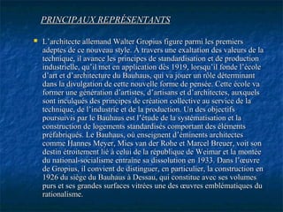 PRINCIPAUX REPRÉSENTANTSPRINCIPAUX REPRÉSENTANTS
 L’architecte allemand Walter Gropius figure parmi les premiersL’architecte allemand Walter Gropius figure parmi les premiers
adeptes de ce nouveau style. À travers une exaltation des valeurs de laadeptes de ce nouveau style. À travers une exaltation des valeurs de la
technique, il avance les principes de standardisation et de productiontechnique, il avance les principes de standardisation et de production
industrielle, qu’il met en application dès 1919, lorsqu’il fonde l’écoleindustrielle, qu’il met en application dès 1919, lorsqu’il fonde l’école
d’art et d’architecture du Bauhaus, qui va jouer un rôle déterminantd’art et d’architecture du Bauhaus, qui va jouer un rôle déterminant
dans la divulgation de cette nouvelle forme de pensée. Cette école vadans la divulgation de cette nouvelle forme de pensée. Cette école va
former une génération d’artistes, d’artisans et d’architectes, auxquelsformer une génération d’artistes, d’artisans et d’architectes, auxquels
sont inculqués des principes de création collective au service de lasont inculqués des principes de création collective au service de la
technique, de l’industrie et de la production. Un des objectifstechnique, de l’industrie et de la production. Un des objectifs
poursuivis par le Bauhaus est l’étude de la systématisation et lapoursuivis par le Bauhaus est l’étude de la systématisation et la
construction de logements standardisés comportant des élémentsconstruction de logements standardisés comportant des éléments
préfabriqués. Le Bauhaus, où enseignent d’éminents architectespréfabriqués. Le Bauhaus, où enseignent d’éminents architectes
comme Hannes Meyer, Mies van der Rohe et Marcel Breuer, voit soncomme Hannes Meyer, Mies van der Rohe et Marcel Breuer, voit son
destin étroitement lié à celui de la république de Weimar et la montéedestin étroitement lié à celui de la république de Weimar et la montée
du national-socialisme entraîne sa dissolution en 1933. Dans l’œuvredu national-socialisme entraîne sa dissolution en 1933. Dans l’œuvre
de Gropius, il convient de distinguer, en particulier, la construction ende Gropius, il convient de distinguer, en particulier, la construction en
1926 du siège du Bauhaus à Dessau, qui constitue avec ses volumes1926 du siège du Bauhaus à Dessau, qui constitue avec ses volumes
purs et ses grandes surfaces vitrées une des œuvres emblématiques dupurs et ses grandes surfaces vitrées une des œuvres emblématiques du
rationalisme.rationalisme.
 